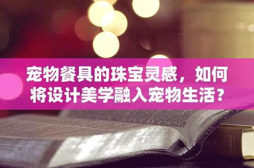 宠物餐具的珠宝灵感，如何将设计美学融入宠物生活？