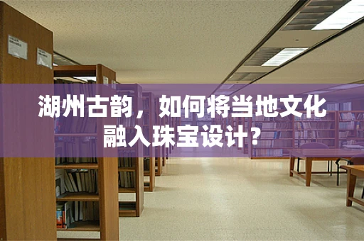 湖州古韵，如何将当地文化融入珠宝设计？