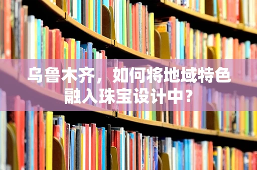乌鲁木齐，如何将地域特色融入珠宝设计中？
