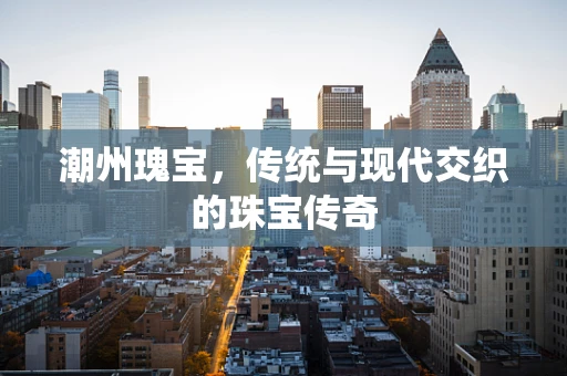 潮州瑰宝，传统与现代交织的珠宝传奇