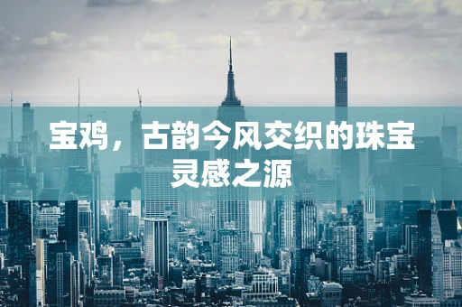 宝鸡，古韵今风交织的珠宝灵感之源