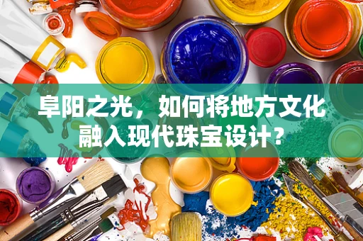 阜阳之光，如何将地方文化融入现代珠宝设计？