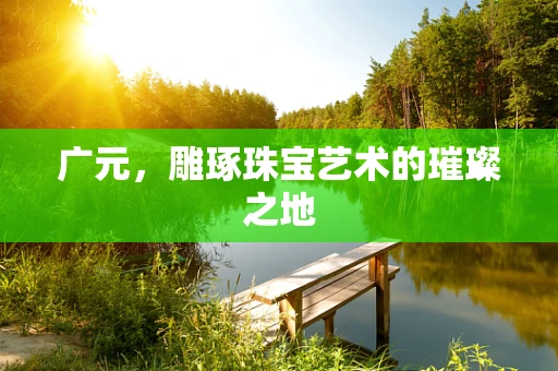 广元，雕琢珠宝艺术的璀璨之地