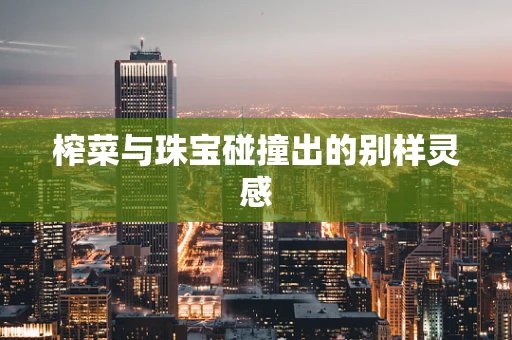 榨菜与珠宝碰撞出的别样灵感