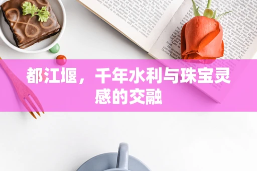 都江堰，千年水利与珠宝灵感的交融