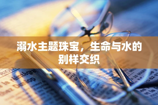 溺水主题珠宝，生命与水的别样交织