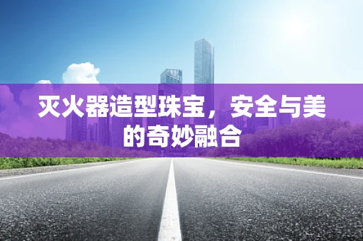 灭火器造型珠宝，安全与美的奇妙融合