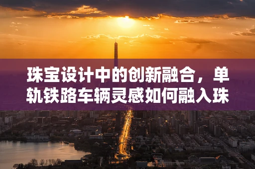 珠宝设计中的创新融合，单轨铁路车辆灵感如何融入珠宝设计？