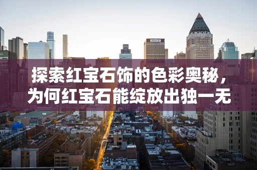 探索红宝石饰的色彩奥秘，为何红宝石能绽放出独一无二的魅力？