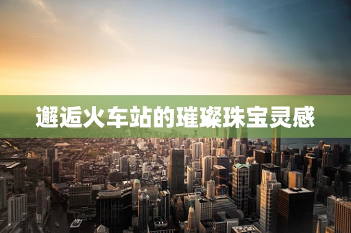 邂逅火车站的璀璨珠宝灵感