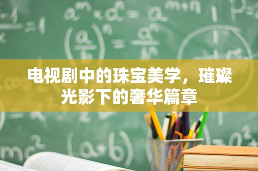 电视剧中的珠宝美学，璀璨光影下的奢华篇章