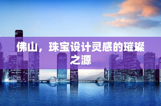 佛山，珠宝设计灵感的璀璨之源