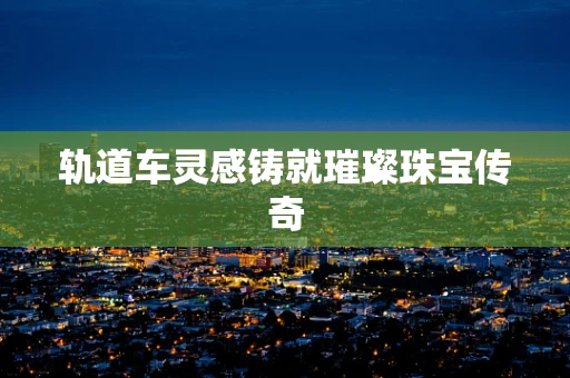 轨道车灵感铸就璀璨珠宝传奇