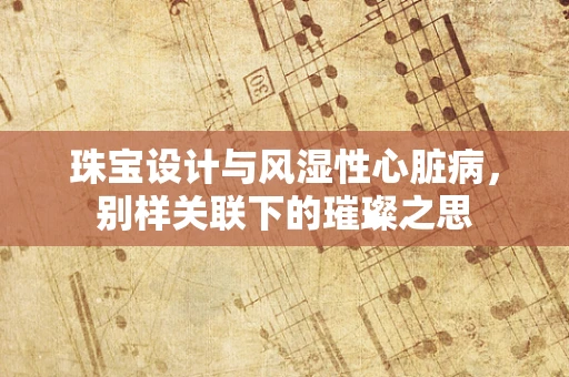 珠宝设计与风湿性心脏病，别样关联下的璀璨之思