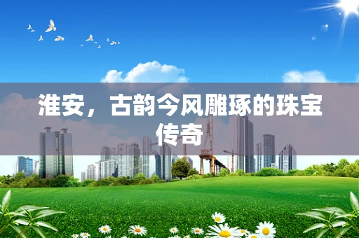 淮安，古韵今风雕琢的珠宝传奇