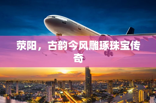 荥阳，古韵今风雕琢珠宝传奇
