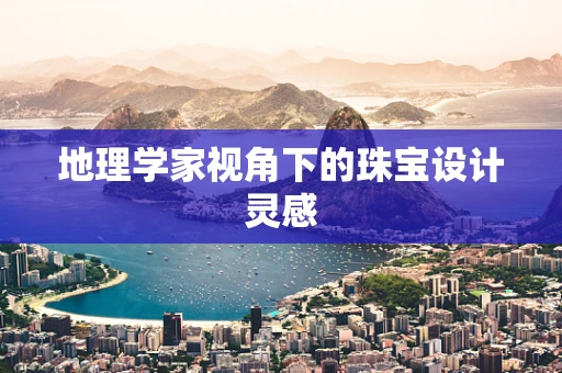 地理学家视角下的珠宝设计灵感