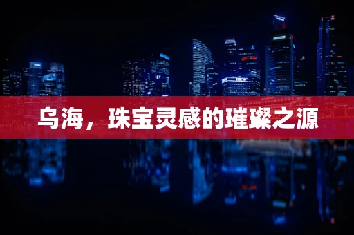 乌海，珠宝灵感的璀璨之源