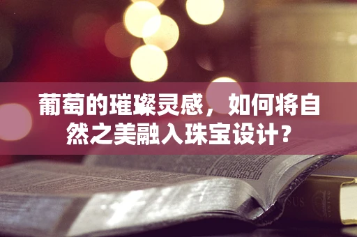 葡萄的璀璨灵感，如何将自然之美融入珠宝设计？