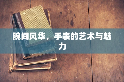 腕间风华，手表的艺术与魅力