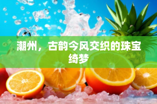 潮州，古韵今风交织的珠宝绮梦