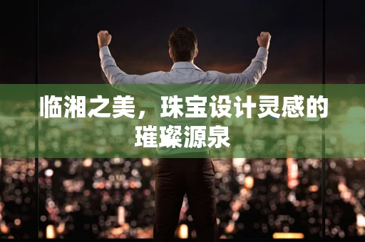 临湘之美，珠宝设计灵感的璀璨源泉