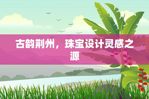 古韵荆州，珠宝设计灵感之源