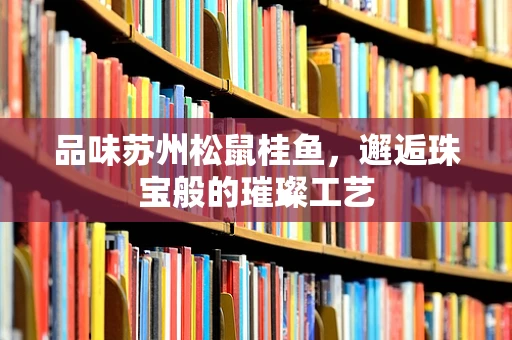 品味苏州松鼠桂鱼，邂逅珠宝般的璀璨工艺