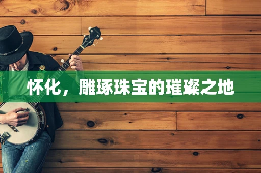 怀化，雕琢珠宝的璀璨之地