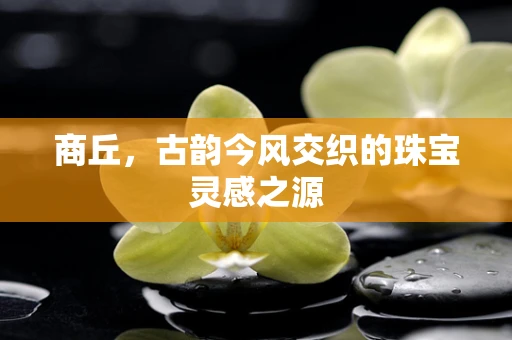 商丘，古韵今风交织的珠宝灵感之源