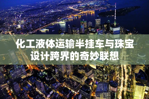 化工液体运输半挂车与珠宝设计跨界的奇妙联想