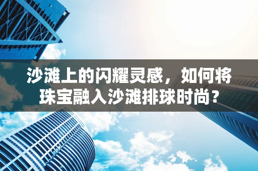 沙滩上的闪耀灵感，如何将珠宝融入沙滩排球时尚？
