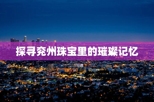 探寻兖州珠宝里的璀璨记忆