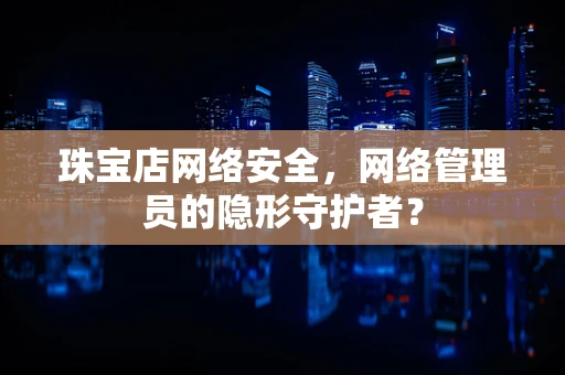 珠宝店网络安全，网络管理员的隐形守护者？