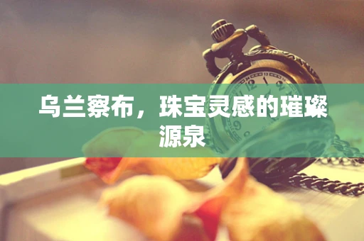 乌兰察布，珠宝灵感的璀璨源泉