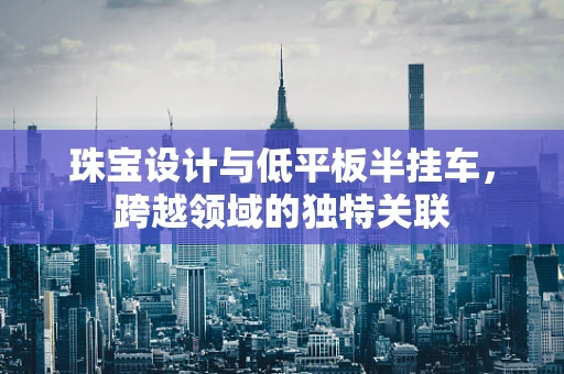 珠宝设计与低平板半挂车，跨越领域的独特关联