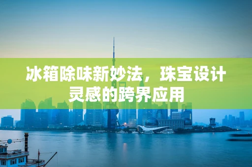冰箱除味新妙法，珠宝设计灵感的跨界应用