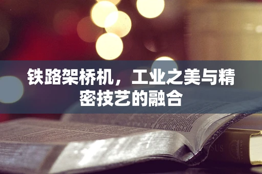 铁路架桥机，工业之美与精密技艺的融合
