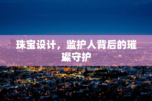 珠宝设计，监护人背后的璀璨守护