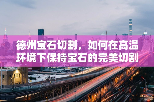 德州宝石切割，如何在高温环境下保持宝石的完美切割？