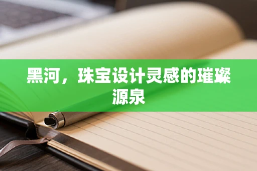 黑河，珠宝设计灵感的璀璨源泉