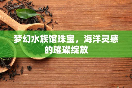 梦幻水族馆珠宝，海洋灵感的璀璨绽放