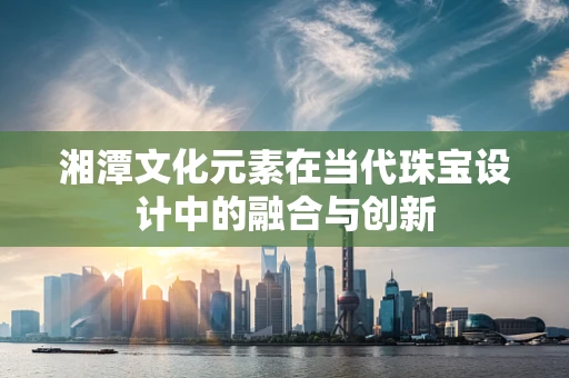 湘潭文化元素在当代珠宝设计中的融合与创新