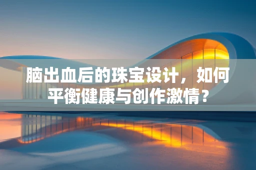 脑出血后的珠宝设计，如何平衡健康与创作激情？