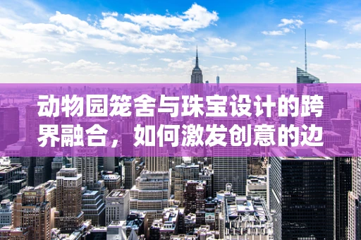 动物园笼舍与珠宝设计的跨界融合，如何激发创意的边界？