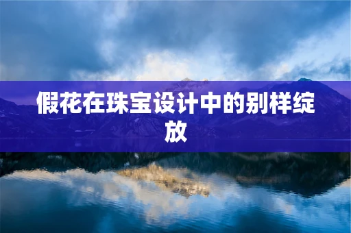 假花在珠宝设计中的别样绽放