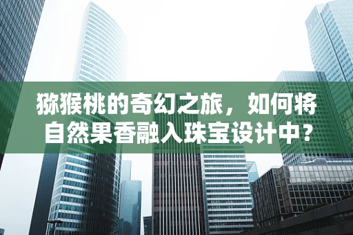 猕猴桃的奇幻之旅，如何将自然果香融入珠宝设计中？