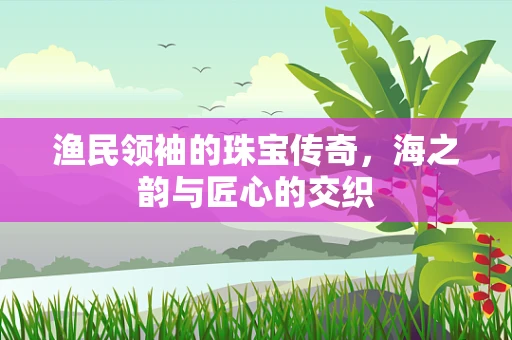 渔民领袖的珠宝传奇，海之韵与匠心的交织