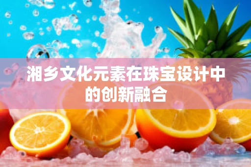 湘乡文化元素在珠宝设计中的创新融合
