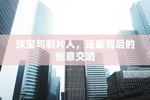 珠宝与制片人，璀璨背后的创意交响